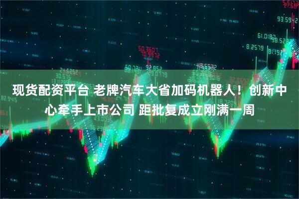 现货配资平台 老牌汽车大省加码机器人！创新中心牵手上市公司 距批复成立刚满一周