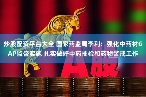 炒股配资平台大全 国家药监局李利：强化中药材GAP监督实施 扎实做好中药抽检和药物警戒工作