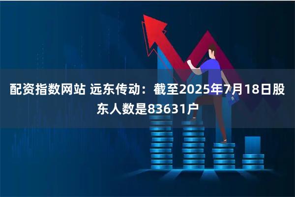 配资指数网站 远东传动：截至2025年7月18日股东人数是83631户