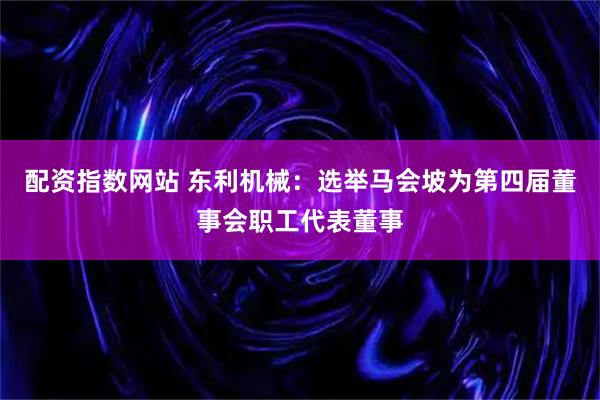 配资指数网站 东利机械：选举马会坡为第四届董事会职工代表董事