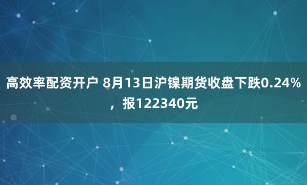 高效率配资开户 8月13日沪镍期货收盘下跌0.24%，报122340元