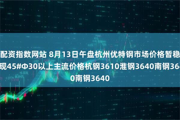 配资指数网站 8月13日午盘杭州优特钢市场价格暂稳。现45#Φ30以上主流价格杭钢3610淮钢3640南钢3640