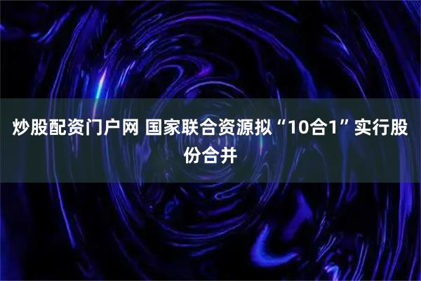 炒股配资门户网 国家联合资源拟“10合1”实行股份合并