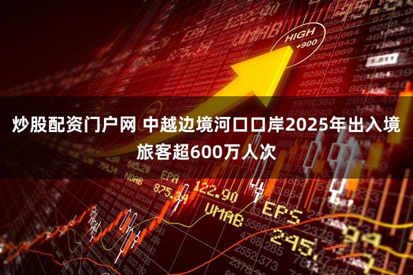 炒股配资门户网 中越边境河口口岸2025年出入境旅客超600万人次